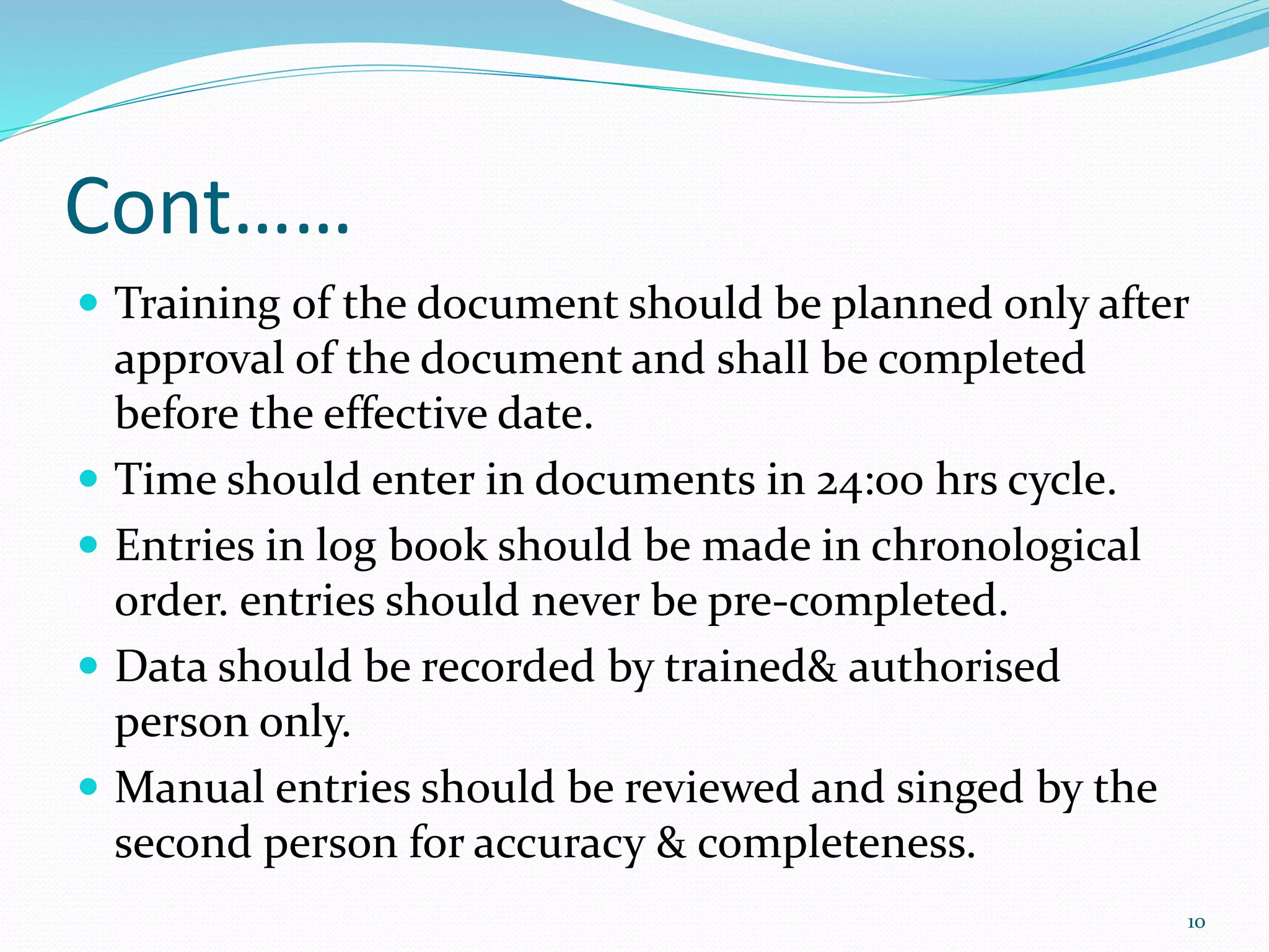 Cont……
 Training of the document should be planned only after
approval of the document and shall be completed
before the effective date.
 Time should enter in documents in 24:00 hrs cycle.
 Entries in log book should be made in chronological
order. entries should never be pre-completed.
 Data should be recorded by trained& authorised
person only.
 Manual entries should be reviewed and singed by the
second person for accuracy & completeness.
10
 