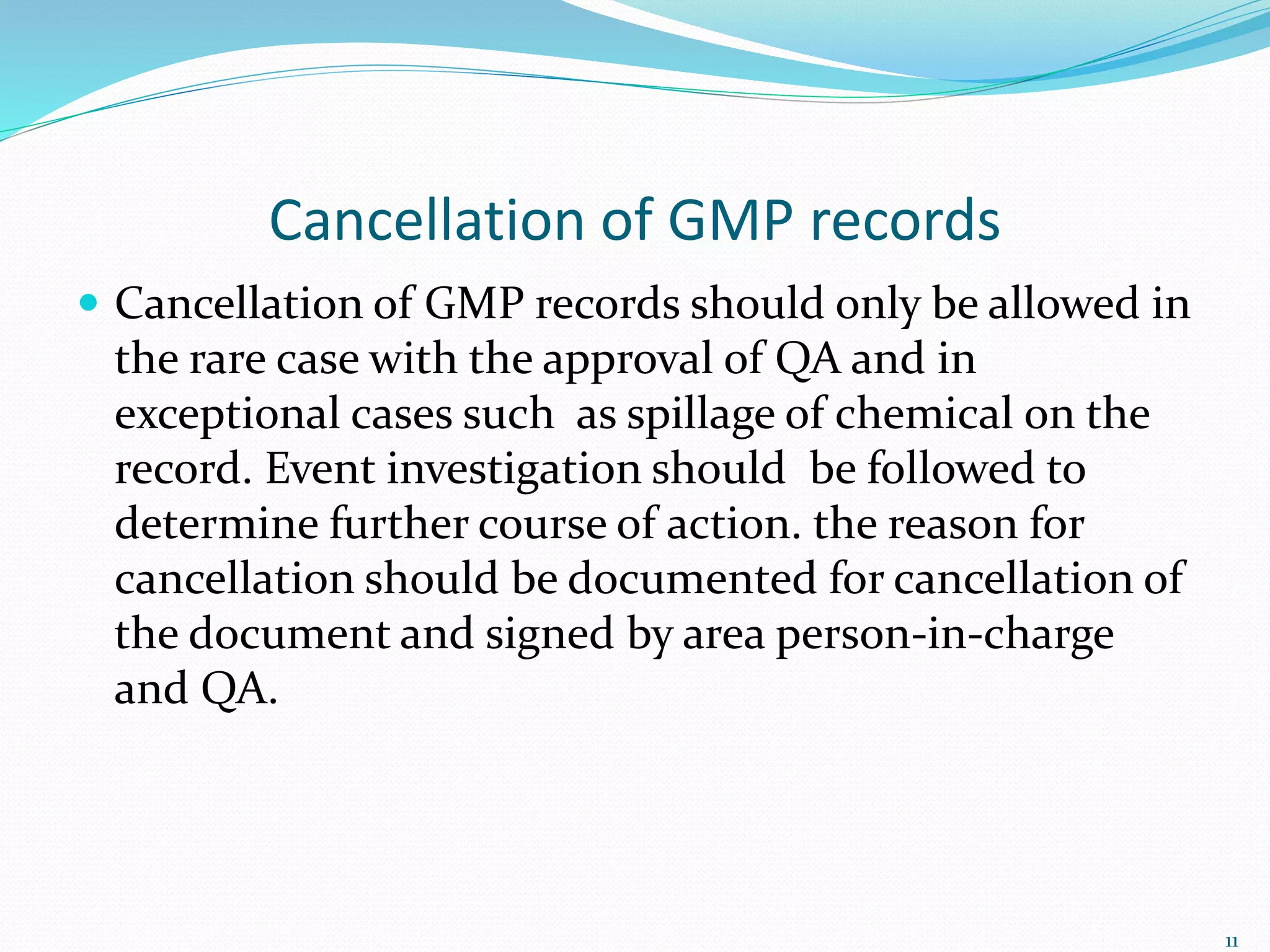 Cancellation of GMP records
 Cancellation of GMP records should only be allowed in
the rare case with the approval of QA and in
exceptional cases such as spillage of chemical on the
record. Event investigation should be followed to
determine further course of action. the reason for
cancellation should be documented for cancellation of
the document and signed by area person-in-charge
and QA.
11
 