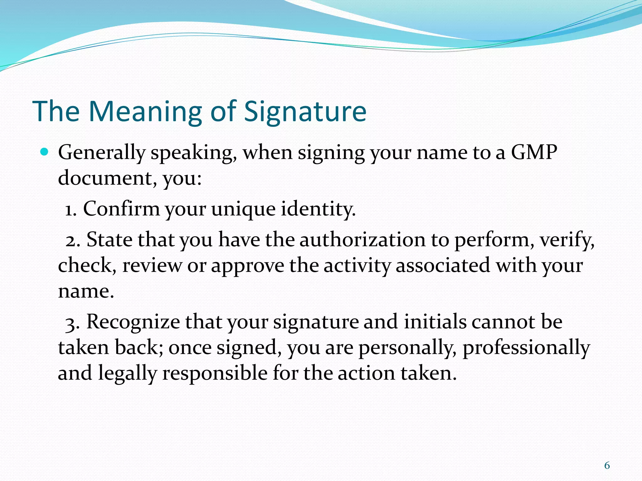 The Meaning of Signature
 Generally speaking, when signing your name to a GMP
document, you:
1. Confirm your unique identity.
2. State that you have the authorization to perform, verify,
check, review or approve the activity associated with your
name.
3. Recognize that your signature and initials cannot be
taken back; once signed, you are personally, professionally
and legally responsible for the action taken.
6
 