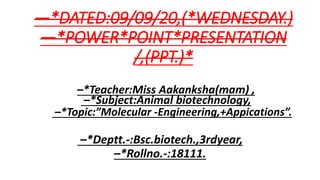 –*Teacher:Miss Aakanksha(mam) ,
–*Subject:Animal biotechnology,
–*Topic:”Molecular -Engineering,+Appications”.
–*Deptt.-:Bsc.biotech.,3rdyear,
–*Rollno.-:18111.
—*DATED:09/09/20,(*WEDNESDAY.)
—*POWER*POINT*PRESENTATION
/,(PPT.)*
 