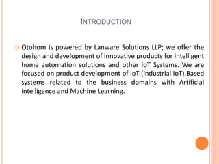 INTRODUCTION
 Otohom is powered by Lanware Solutions LLP; we offer the
design and development of innovative products for intelligent
home automation solutions and other IoT Systems. We are
focused on product development of IoT (industrial IoT).Based
systems related to the business domains with Artificial
intelligence and Machine Learning.
 