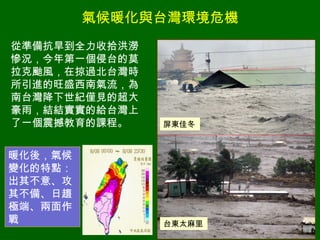 氣候暖化與台灣環境危機 從準備抗旱到全力收拾洪澇慘況，今年第一個侵台的莫拉克颱風，在掠過北台灣時所引進的旺盛西南氣流，為南台灣降下世紀僅見的超大豪雨，結結實實的給台灣上了一個震撼教育的課程。 屏東佳冬 台東太麻里 暖化後，氣候變化的特點：出其不意、攻其不備、日趨極端、兩面作戰 