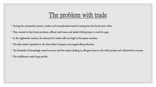 The problem with trade
◦ During the nineteenth century, traders and moneylenders started coming into the forest more often.
◦ They wanted to buy forest products, offered cash loans, and asked tribal groups to work for ages.
◦ In the eighteenth century, the demand for Indian silk was high in European markets.
◦ The silk market expanded so the East India Company encouraged silk production.
◦ The Santhals of Hazaribagh reared cocoons and the traders dealing in silk gave loans to the tribal people and collected the cocoons.
◦ The middlemen made huge profits.
 