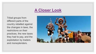 A Closer Look
Tribal groups from
different parts of the
country rebelled against
the changes in laws, the
restrictions on their
practices, the new taxes
they had to pay, and the
exploitation by traders
and moneylenders.
 