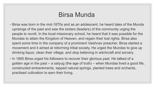 Birsa Munda
◦ Birsa was born in the mid-1870s and as an adolescent, he heard tales of the Munda
uprisings of the past and saw the sirdars (leaders) of the community urging the
people to revolt. In the local missionary school, he heard that it was possible for the
Mundas to attain the Kingdom of Heaven, and regain their lost rights. Birsa also
spent some time in the company of a prominent Vaishnav preacher. Birsa started a
movement and it aimed at reforming tribal society. He urged the Mundas to give up
drinking liquor, clean their village, and stop believing in witchcraft and sorcery.
◦ In 1895 Birsa urged his followers to recover their glorious past. He talked of a
golden age in the past – a satyug (the age of truth) – when Mundas lived a good life,
constructed embankments, tapped natural springs, planted trees and orchards,
practised cultivation to earn their living.
 