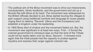 ◦ The political aim of the Birsa movement was to drive out missionaries,
moneylenders, Hindu landlords, and the government and set up a
Munda Raj with Birsa at its head. The movement was widespread so
the British officials decided to act. Birsa started touring the villages to
gain support using traditional symbols and language to rouse people,
urging them to destroy “Ravana” (dikus and the Europeans) and
establish a kingdom under his leadership.
◦ In 1900 Birsa died of cholera and the movement faded out. But, the
movement was significant in at least two ways. First – it forced the
colonial government to introduce laws so that the land of the Tribals
could not be easily taken over by dikus. Second – it showed once
again that the tribal people had the capacity to protest against
injustice and express their anger against colonial rule.
 