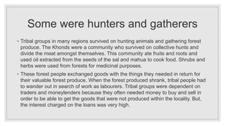Some were hunters and gatherers
◦ Tribal groups in many regions survived on hunting animals and gathering forest
produce. The Khonds were a community who survived on collective hunts and
divide the meat amongst themselves. This community ate fruits and roots and
used oil extracted from the seeds of the sal and mahua to cook food. Shrubs and
herbs were used from forests for medicinal purposes.
◦ These forest people exchanged goods with the things they needed in return for
their valuable forest produce. When the forest produced shrank, tribal people had
to wander out in search of work as labourers. Tribal groups were dependent on
traders and moneylenders because they often needed money to buy and sell in
order to be able to get the goods that were not produced within the locality. But,
the interest charged on the loans was very high.
 