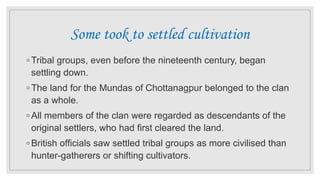 Some took to settled cultivation
◦ Tribal groups, even before the nineteenth century, began
settling down.
◦ The land for the Mundas of Chottanagpur belonged to the clan
as a whole.
◦ All members of the clan were regarded as descendants of the
original settlers, who had first cleared the land.
◦ British officials saw settled tribal groups as more civilised than
hunter-gatherers or shifting cultivators.
 