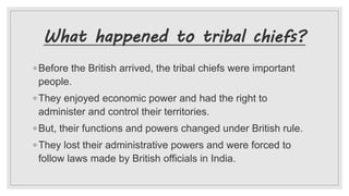 What happened to tribal chiefs?
◦ Before the British arrived, the tribal chiefs were important
people.
◦ They enjoyed economic power and had the right to
administer and control their territories.
◦ But, their functions and powers changed under British rule.
◦ They lost their administrative powers and were forced to
follow laws made by British officials in India.
 