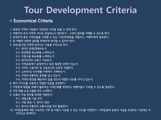 Tour Development Criteria
▢ Economical Criteria
1. 방문한 지역의 사람들이 직접적인 이익을 얻을 수 있게 한다.
2. 여행자의 돈이 지역의 어디로 유입되는지 알려준다 : 그것의 결과를 이해할 수 있도록 한다.
3. 공정무역 혹은 지역산물을 구매할 수 있는 기관/판매점을 개발하고, 여행자에게 권유한다.
4. 본 여행의 경제적 결과를 투명하게 제시할 수 있어야 한다.
5. 숙박/음식점 선정에 있어서는 다음을 우선으로 한다.
     5-1. 현지인 운영/경영하는가.
     5-2. 환경영향 최소화를 노력하는가.
     5-3. 자원사용 최소화를 노력하는가.
     5-4. 현지민과의 교류가 가능한가.
     5-5. 지역공동체가 운영하거나 혹은 밀접한 관계가 있는가.
     5-6. 지역민 고용여부 및 고용조건과 교육은 적절한가.
     5-7. 소비재 및 식자재를 지역에서 구매하는가.
     5-8. 지역의 전통적인 문화를 담고 있는가.
     5-9. 지역과 환경을 훼손하지 않을 정도의 적절한 규모를 가지고 있는가.
6. 현지 가이드를 고용하고 적절한 임금을 보장한다.
7. 지역문제 해결을 위해서 활동하는 지역단체를 방문하고 여행자들이 기부할 수 있도록 권유한다.
8. 지역 체험 프로그램을 적극 소개한다.
9. 교통은 다음 원칙을 최대한 적용한다.
     9-1. 대중교통 이용 우선
     9-2. 차량 렌트 시, 현지사 섭외
     9-3. 현지의 전통적인 교통수단을 적극 활용한다.
10. 지역공동체에 대한 지속적인 기부 및 지원이 가능할 수 있는 수단을 마련한다 : 지역공동체 공동의 기금을 조성하는 사업에는 우
     선적으로 참여한다.
 