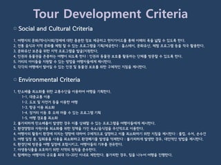 Tour Development Criteria
▢ Social and Cultural Criteria
1.   여행지의 문화/역사/사회/경제에 대한 충분한 정보 제공하고 현지가이드를 통해 이해의 폭을 넓힐 수 있도록 한다.
2.   전통 음식과 지역 문화를 체험 할 수 있는 프로그램을 기획/제공한다 : 홈스테이, 문화유산, 체험 프로그램 등을 적극 활용한다.
3.   문화유산 보존을 위한 지역 프로그램을 발굴/지원한다.
4.   인권과 동물권을 존중하는 여행이 되도록 한다 : 인권과 동물권 보호를 활동하는 단체를 방문할 수 있도록 한다.
5.   거리의 아이들을 지원할 수 있는 방법을 여행자들에게 제시한다.
6.   각각의 여행에서 벌어질 수 있는 인권 및 동물권 보호를 위한 구체적인 지침을 제시한다.


▢ Environmental Criteria
1. 탄소배출 최소화를 위한 교통수단을 이용하여 여행을 기획한다.
    1-1. 대중교통 이용
    1-2. 도보 및 자전거 등을 이용한 여행
    1-3. 항공 이용 최소화
    1-4. 장거리 이동 후 오래 머물 수 있는 프로그램 기획
    1-5. 여행 경로를 최소화
2. 불가피하게 탄소배출이 발생한 경우 이를 상쇄할 수 있는 프로그램을 여행자들에게 제시한다.
3. 환경영향과 자원사용 최소화를 위한 정책을 가진 숙소/음식점을 우선적으로 이용한다.
4. 여행자의 활동이 환경에 미치는 영향에 대하여 구체적으로 설명하고 이를 최소화하기 위한 지침을 제시한다 : 물컵, 수저, 손수건
5. 여행 일정 중, 일회용품 사용을 최소화하고 환경폐기물 발생을 억제한다 : 불가피하게 발생한 경우, 대안적인 방법을 제시한다.
6. 환경단체 방문을 여행 일정에 포함시키고, 여행자들의 기부를 권유한다.
7. 야생동식물을 보호하기 위한 지역의 원칙을 준수한다.
8. 함께하는 여행자의 규모를 최대 15~20인 이내로 제한한다. 불가피한 경우, 팀을 나누어 여행을 진행한다.
 