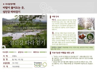 ● 국내공정여행

바람이 불어오는 곳,
섬진강 따라걷기
                            여행 안내
                            하나,   섬진강은 발원지인 진안군의 데미샘
                            에서부터 임실, 순창, 곡성, 구례, 하동, 광양
                            으로 이어지며, 망덕포구에서 남해바다와 합
                            류하게 됩니다. 총 530리의 섬진강줄기는 한
                            국의 5대강으로 손꼽히는 규모와 경관을 자
                            랑합니다.

                            둘, 걷게 될 구례와 하동은 한국에서 봄이
                            가장 먼저 찾아오는 지역으로 잘 알려져 있습
                            니다. 섬진강변과 마을들을 따라 피어오르는
                            꽃들이 매력적인 곳. 3월에 가장 먼저 고개를
                            내미는 산수유와 매화를 시작으로, 4월에 벚
                            꽃과 철쭉, 5월엔 감나무 및 밤나무의 꽃들이
                            우리의 눈을 행복하게 합니다.

                            / 함께하는 사람들   / 국립공원을 지키는 시민의 모임, 섬진강과 지리산 사람들,
                            숲길 하동 사무소

어드벤처         공정지수    쾌적지수   지속가능한 여행을 위한 노력
지 역    강원도                  • “우리는 소나무 9그루를 심고 돌아옵니다” : 대중교통수단인 기차
                            를 이용하고, 도보로 여행함으로써 화석연료 사용으로 인한 탄소배출
일 정    월 1회, 1박 2일          을 최소화합니다.
                            • ‘섬진강 따라 걷기’를 위해 지출되는 총 경비 중 49%가 숙소, 지역
모집인원   10~15인               내 교통수단, 식사, 여행안내비용 등 지역경제에 직접적으로 유입됩니
                            다.
가 격    150,000원
 