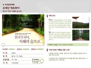 ● 국내공정여행

오대산 에코투어
붓다가 되어 지혜의 숲으로

                            여행 안내

                            하나,   오대산국립공원은 우리나라 태백산
                            맥의 중간에 위치하고 있으며, 다양한 동식물
                            이 서식하고 있으며 자연환경이 잘 보존된 곳
                            중 하나입니다. 또 월정사와 상원사, 적멸보
                            궁 등 깊고 다양한 불교문화를 만날 수 있습
                            니다.

                            둘, 월정사 전나무숲의 삼림욕과 천년숲길,
                            비로봉과 소금강 등은 자연경관이 빼어난 곳
                            입니다. 오대산국립공원 에코여행팀과 협업으
                            로 숲과 사찰에 대한 해설을 들으며 산길을
                            걷습니다.



                            / 함께하는 사람들   / 오대산 국립공원 에코여행팀


어드벤처         공정지수    쾌적지수   지속가능한 여행을 위한 노력
지 역    강원도                  • 환경을 생각하는 준비물 : 플라스틱 대신 개인물통, 일회용 대신 개
                            인컵, 개인 도시락!
일 정    월1회, 1박 2일일
                            • 대중교통 이용. 국립공원과의 파트너쉽을 통한 환경 영향 최소화. 지
모집인원   10~15인               역 민박 혹은 국가 시설 이용.

가 격    130,000원
 