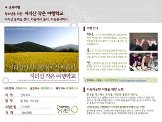 ● 교육여행

청소년을 위한    지리산 작은 여행학교
지리산 둘레길 걷자. 마을에서 놀자. 자원봉사하자.

                               여행 안내

                               하나,   지리산 작은여행학교는 놀토를이용
                               하여 1박2일 동안 지리산둘레길을 도보하고
                               하룻밤 마을에 머물면서 자원봉사를 하는 공
                               정여행입니다.

                               둘, 학교와 집, 학원만을 왔다갔다하는 일
                               상의 쳇바퀴에서 벗어나 지리산 품 속에서 배
                               낭을 짊어지고 떠나는 청소년 보도여행입니다.

                               셋, 친환경비누를 만드는 체험을 통해 지역
                               환경을 생각하고 직접 만든 친환경비누를 할
                               머니에게 전해 드리는 자원봉사여행입니다.



                               / 함께하는 사람들   / 지리산생명연대 http://myjirisan.org/home/


어드벤처           공정지수    쾌적지수    지속가능한 여행을 위한 노력
지 역      전라북도                  환경을 생각하는 준비물, 개인용 물통과 개인컵!
                               농촌지역의 경우 재활용수거가 거의 이루어지지 않아요. 여행자가 한번 PET
일 정      월 1회, 1박 2일           병에 든 생수를 사먹을 때마다 지역에 묻힐 플라스틱은 늘어나게 되므로 개인
                               용 물통과 개인컵을 준비합니다.
모집인원     10~15인                지역에유입되는 여행경비가 지역경제 활성화에보탬이되는여행!
                               참가비 중 38%는 고속버스비, 여행자보험료 등으로, 62%가 숙소, 지역 내
가 격      140,000원              교통수단, 식사, 여행안내비용 등 지역경제에 직접적으로 사용됩니다.
 