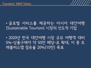 Travelers’ MAP Vision




  • 글로벌 서비스를 제공하는 아시아 대안여행
  (Sustainable Tourism) 시장의 선도적 기업

  • 2020년 한국 대안여행 시장 규모 여행객 대비
  5%-상품구매자 약 50만 해당-로 확대, 이 중 트
  래블러스맵 점유율 20%(10만) 목표
 