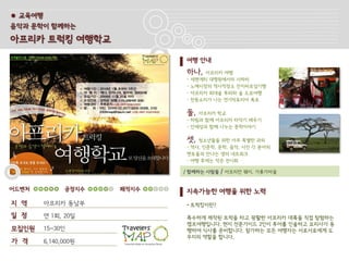 ● 교육여행
음악과 문학이 함께하는

아프리카 트럭킹 여행학교

                             여행 안내
                             하나,     아프리카 여행
                             -   세렌게티 대평원에서의 사파리
                             -   노예시장의 역사적장소 잔지바르섬기행
                             -   아프리카 최대숲 루와와 숲 도보여행
                             -   천둥소리가 나는 연기빅토리아 폭포

                             둘,  아프리카 학교
                             - 하림과 함께 아프리카 타악기 배우기
                             - 안재성과 함께 나누는 문학이야기

                             셋,  청소년들을 위한 아주 특별한 과외
                             - 역사, 인문학, 문학, 음악, 사진 각 분야의
                             멘토들과 만나는 생의 네트워크
                             - 여행 후에는 작은 전시회

                             / 함께하는 사람들   / 아프리칸 웨이, 가롱가마을


어드벤처           공정지수   쾌적지수   지속가능한 여행을 위한 노력
지 역      아프리카 동남부            • 트럭킹이란?

일 정      연 1회, 20일           특수하게 제작된 트럭을 타고 광활한 아프리카 대륙을 직접 탐험하는
                             캠프여행입니다. 현지 전문가이드 2인이 투어를 인솔하고 요리사가 동
모집인원     15~30인              행하여 식사를 준비합니다. 참가하는 모든 여행자는 서로서로에게 도
                             우미의 역할을 합니다.
가 격      6,140,000원
 