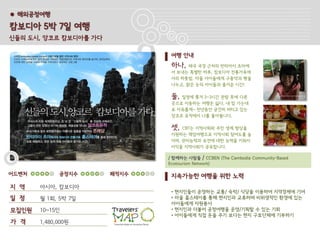 ● 해외공정여행

캄보디아 5박 7일 여행
신들의 도시, 앙코르 캄보디아를 가다

                               여행 안내
                               하나,   태국 국경 근처의 반띠아이 츠마에
                               서 보내는 특별한 하루, 캄보디아 전통가옥에
                               서의 하룻밤, 마을 아이들에게 구충약과 빵을
                               나누고, 맑은 눈의 아이들과 즐거운 시간!

                               둘, 일정에 쫒겨 2~3시간 관람 후에 다른
                               곳으로 이동하는 여행은 싫다. 내 맘 가는대
                               로 자유롭게~ 천년동안 굳건히 버티고 있는
                               앙코르 유적에서 나를 돌아봅니다.

                               셋,  CBT는 지역사회와 주민 생계 향상을
                               지원하는 책임여행으로 지역사회 참여도를 높
                               이며, 관리능력과 보전에 대한 능력을 키워서
                               이익을 지역사회가 공유합니다.

                              / 함께하는 사람들 / CCBEN (The Cambodia Community-Based
                              Ecotourism Network)

어드벤처         공정지수      쾌적지수    지속가능한 여행을 위한 노력
지 역    아시아, 캄보디아
                               • 현지인들이 운영하는 교통/ 숙박/ 식당을 이용하여 지역경제에 기여
일 정    월 1회, 5박 7일             • 마을 홈스테이를 통해 현지인과 교류하며 비위생적인 환경에 있는
                               아이들에게 자원봉사
모집인원   10~15인                  • 현지인과 더불어 공정여행을 운영/기획할 수 있는 기회
                               • 아이들에게 직접 돈을 주기 보다는 현지 구호단체에 기부하기
가 격    1,480,000원
 