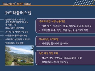 Travelers’ MAP Intro

 ㈜트래블러스맵
  전/현직 작가, 디자이너,
  교사, 편집장, 영화제 사무국장    국내외 대안 여행 상품개발
  등 직원 27명
                       • 네팔, 일본, 아프리카, 몽골, 베트남, 중국 등 10개국
  2009년 9월 주식회사 설립
                       • 지리산길, 제주, 진안, 영월, 청산도 등 20개 지역
  2010년1월 사회적기업 인증
  하자센터/노동부/서울시 지원
  (사)지속가능한관광 사회적기      지속가능한 지역개발
  업네트워크 공동 설립          • 지리산길 할머니네 홈스테이



                       청년 육성 직업 교육
                       • 청소년 대상 여행학교 <로드스꼴라> 운영
                       • 여행기획자/코디네이터 양성
 