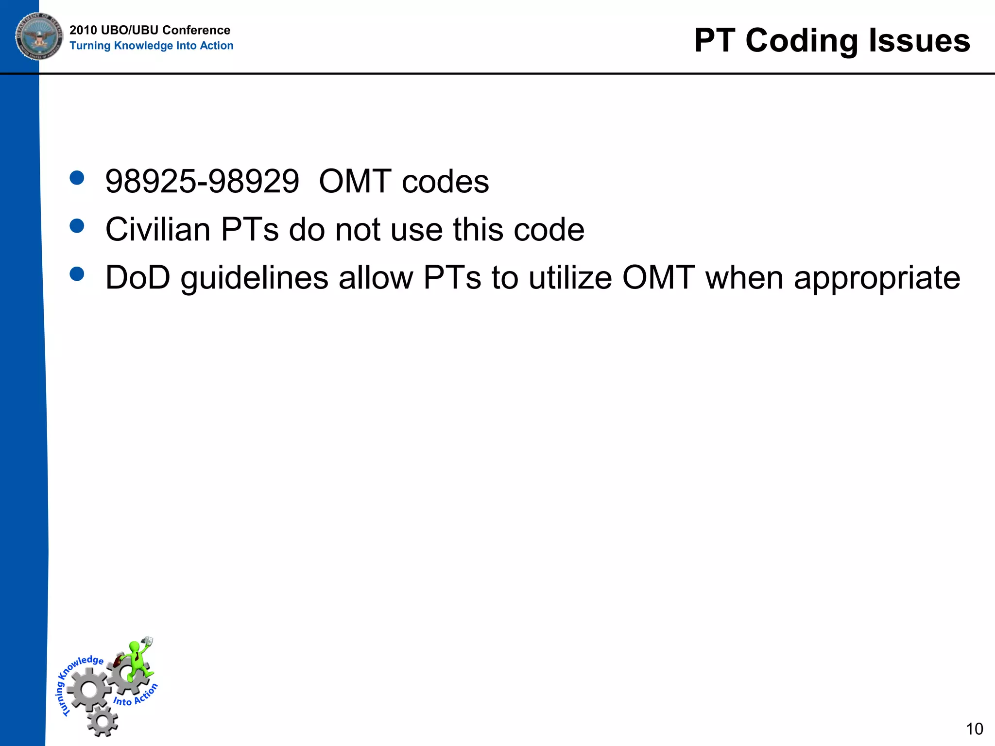 2010 UBO/UBU Conference
Turning Knowledge Into Action





PT Coding Issues

98925-98929 OMT codes
Civilian PTs do not use this code
DoD guidelines allow PTs to utilize OMT when appropriate

10

 
