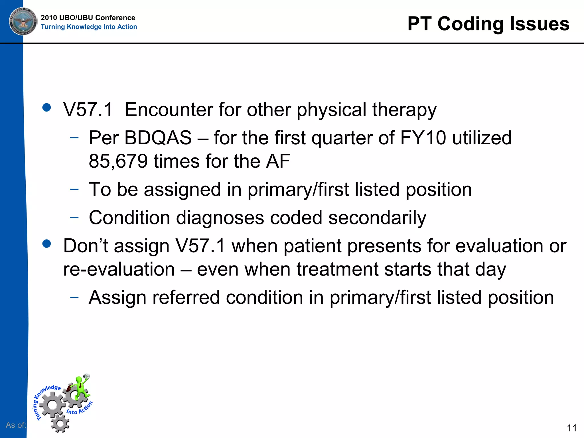 2010 UBO/UBU Conference
Turning Knowledge Into Action





As of:

PT Coding Issues

V57.1 Encounter for other physical therapy
– Per BDQAS – for the first quarter of FY10 utilized
85,679 times for the AF
– To be assigned in primary/first listed position
– Condition diagnoses coded secondarily
Don’t assign V57.1 when patient presents for evaluation or
re-evaluation – even when treatment starts that day
– Assign referred condition in primary/first listed position

11

 