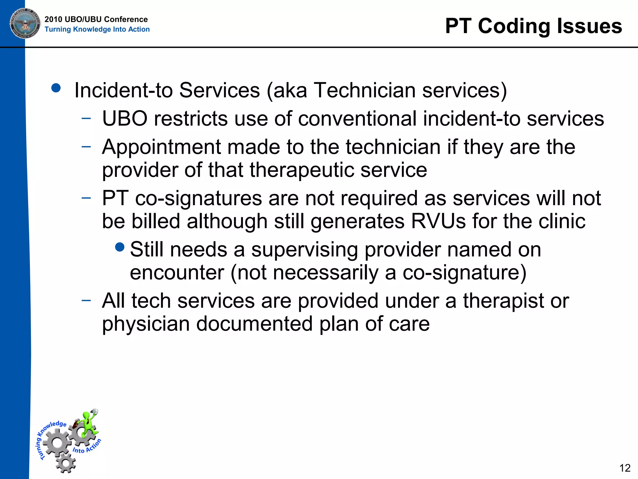 2010 UBO/UBU Conference
Turning Knowledge Into Action



PT Coding Issues

Incident-to Services (aka Technician services)
– UBO restricts use of conventional incident-to services
– Appointment made to the technician if they are the
provider of that therapeutic service
– PT co-signatures are not required as services will not
be billed although still generates RVUs for the clinic
Still needs a supervising provider named on
encounter (not necessarily a co-signature)
– All tech services are provided under a therapist or
physician documented plan of care

12

 