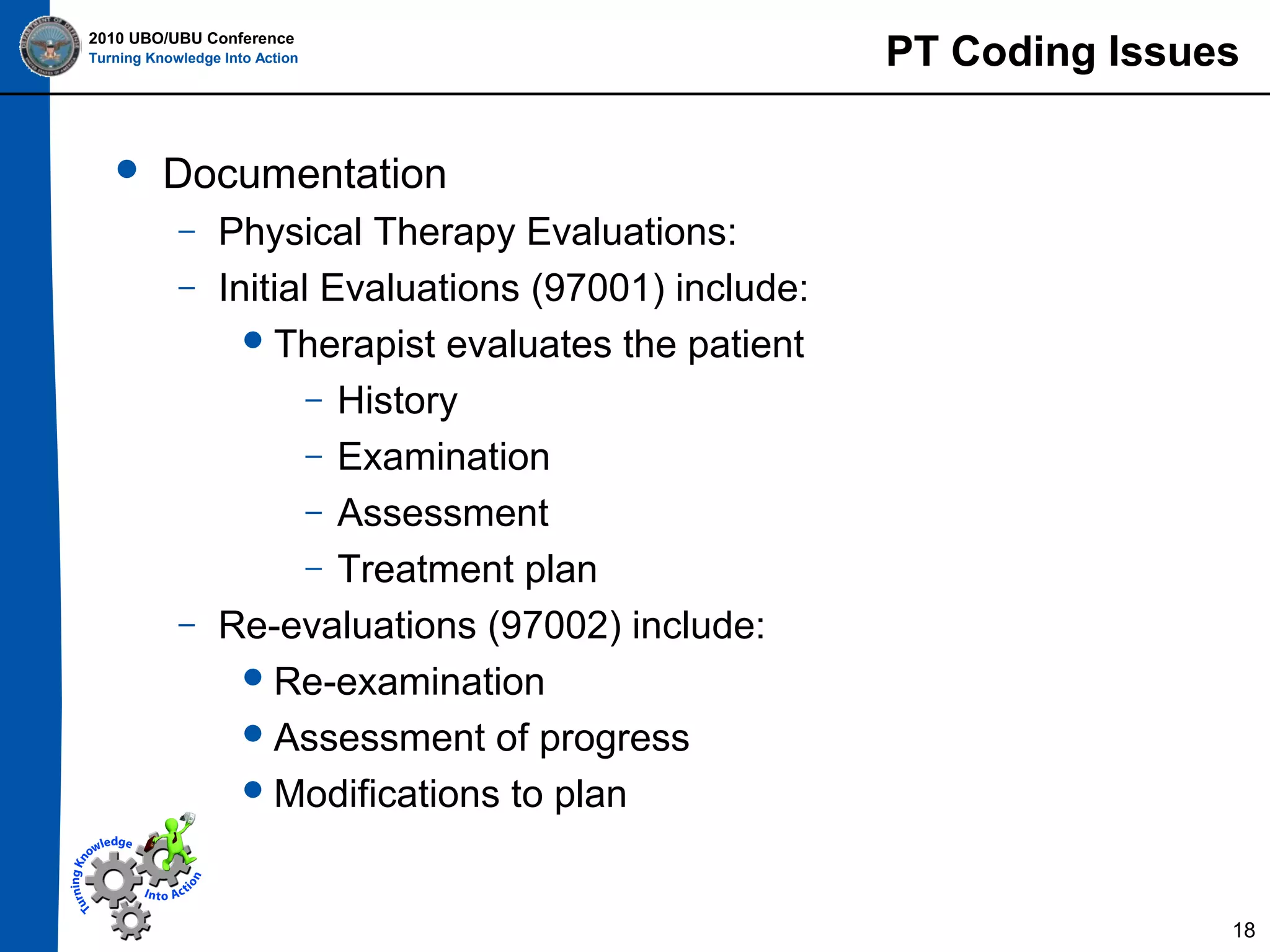 2010 UBO/UBU Conference
Turning Knowledge Into Action



PT Coding Issues

Documentation
–
–

–

Physical Therapy Evaluations:
Initial Evaluations (97001) include:
 Therapist evaluates the patient
– History
– Examination
– Assessment
– Treatment plan
Re-evaluations (97002) include:
 Re-examination
 Assessment of progress
 Modifications to plan

18

 
