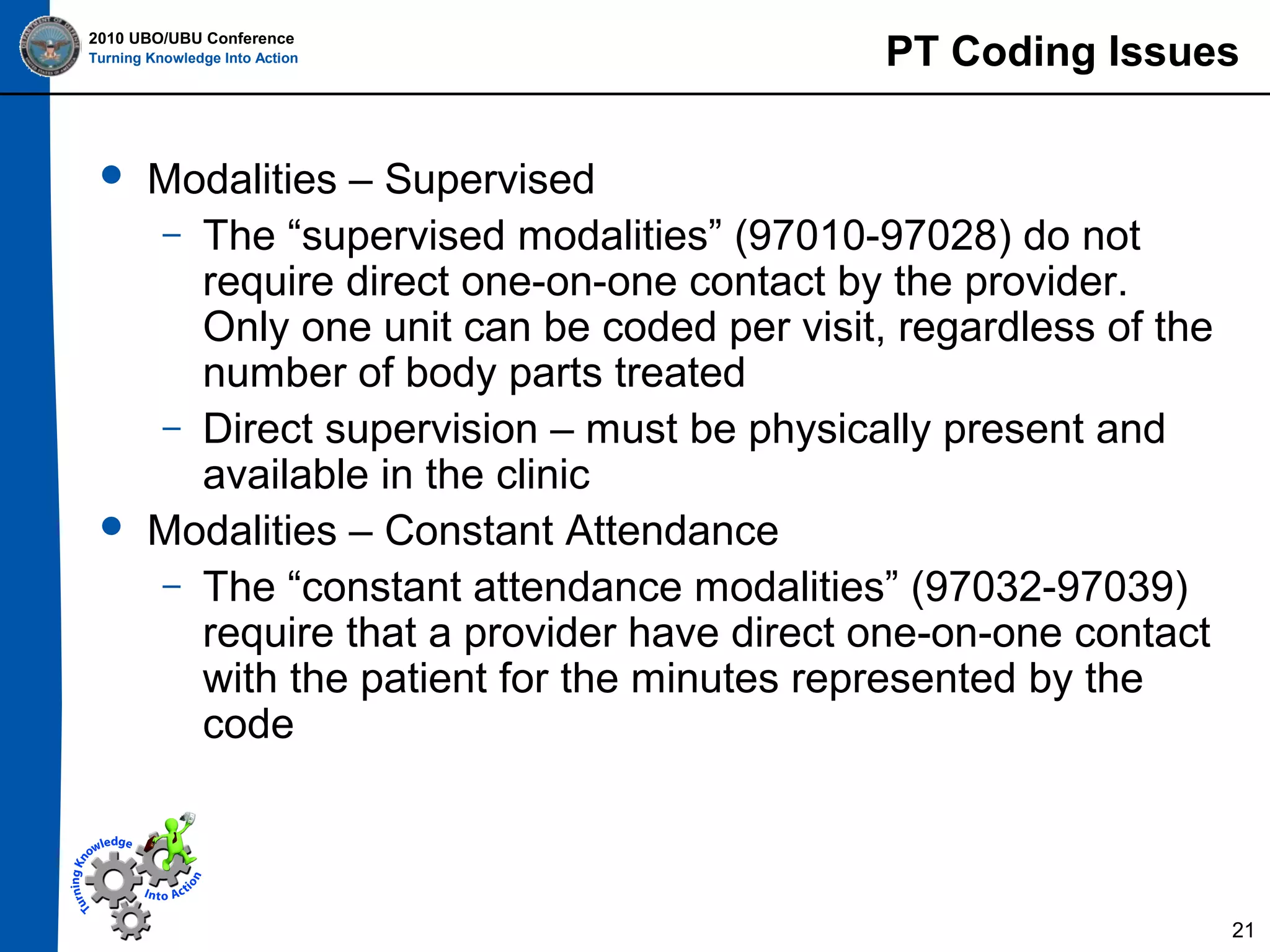 2010 UBO/UBU Conference
Turning Knowledge Into Action





PT Coding Issues

Modalities – Supervised
– The “supervised modalities” (97010-97028) do not
require direct one-on-one contact by the provider.
Only one unit can be coded per visit, regardless of the
number of body parts treated
– Direct supervision – must be physically present and
available in the clinic
Modalities – Constant Attendance
– The “constant attendance modalities” (97032-97039)
require that a provider have direct one-on-one contact
with the patient for the minutes represented by the
code

21

 