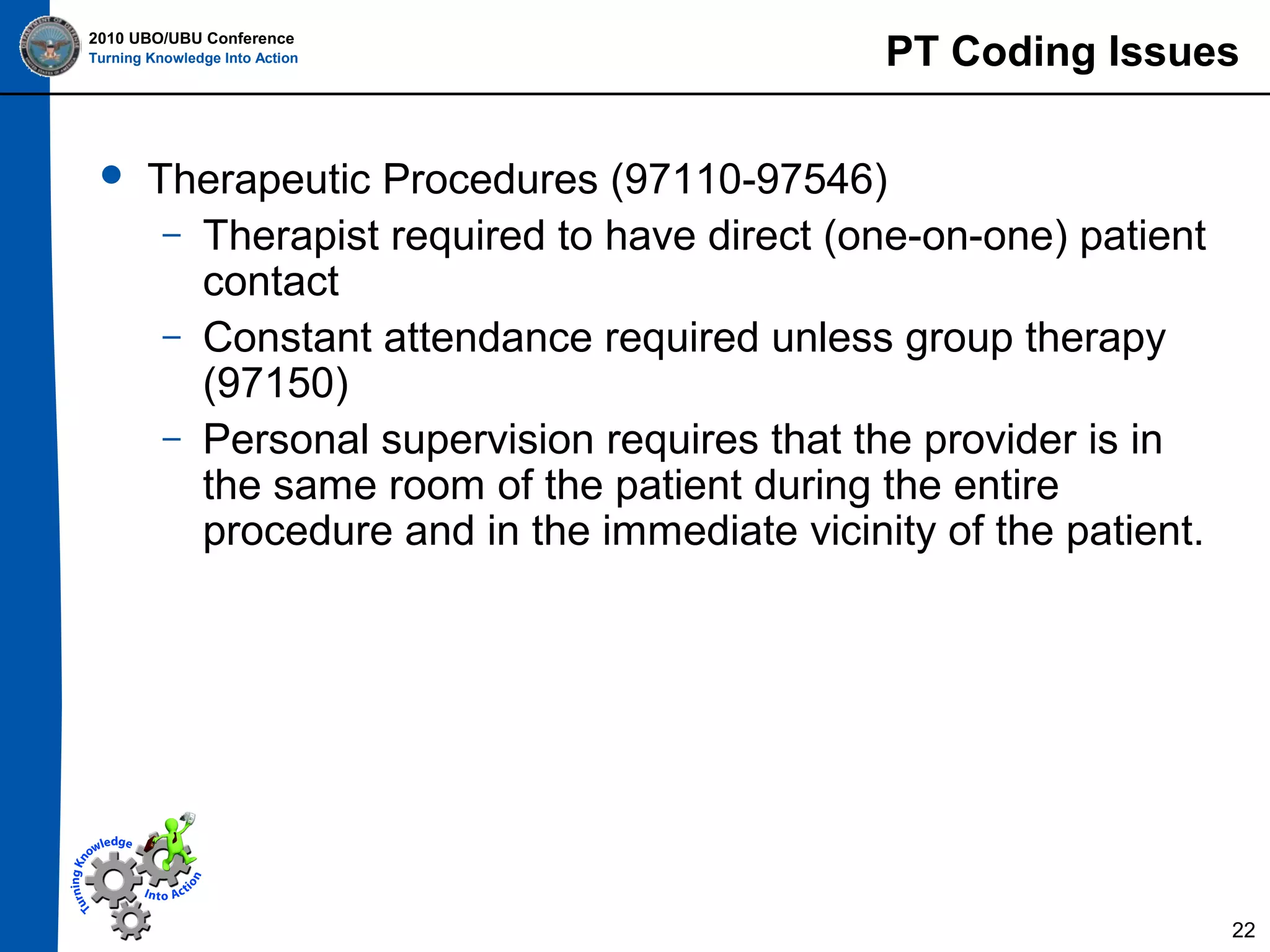 2010 UBO/UBU Conference
Turning Knowledge Into Action



PT Coding Issues

Therapeutic Procedures (97110-97546)
– Therapist required to have direct (one-on-one) patient
contact
– Constant attendance required unless group therapy
(97150)
– Personal supervision requires that the provider is in
the same room of the patient during the entire
procedure and in the immediate vicinity of the patient.

22

 