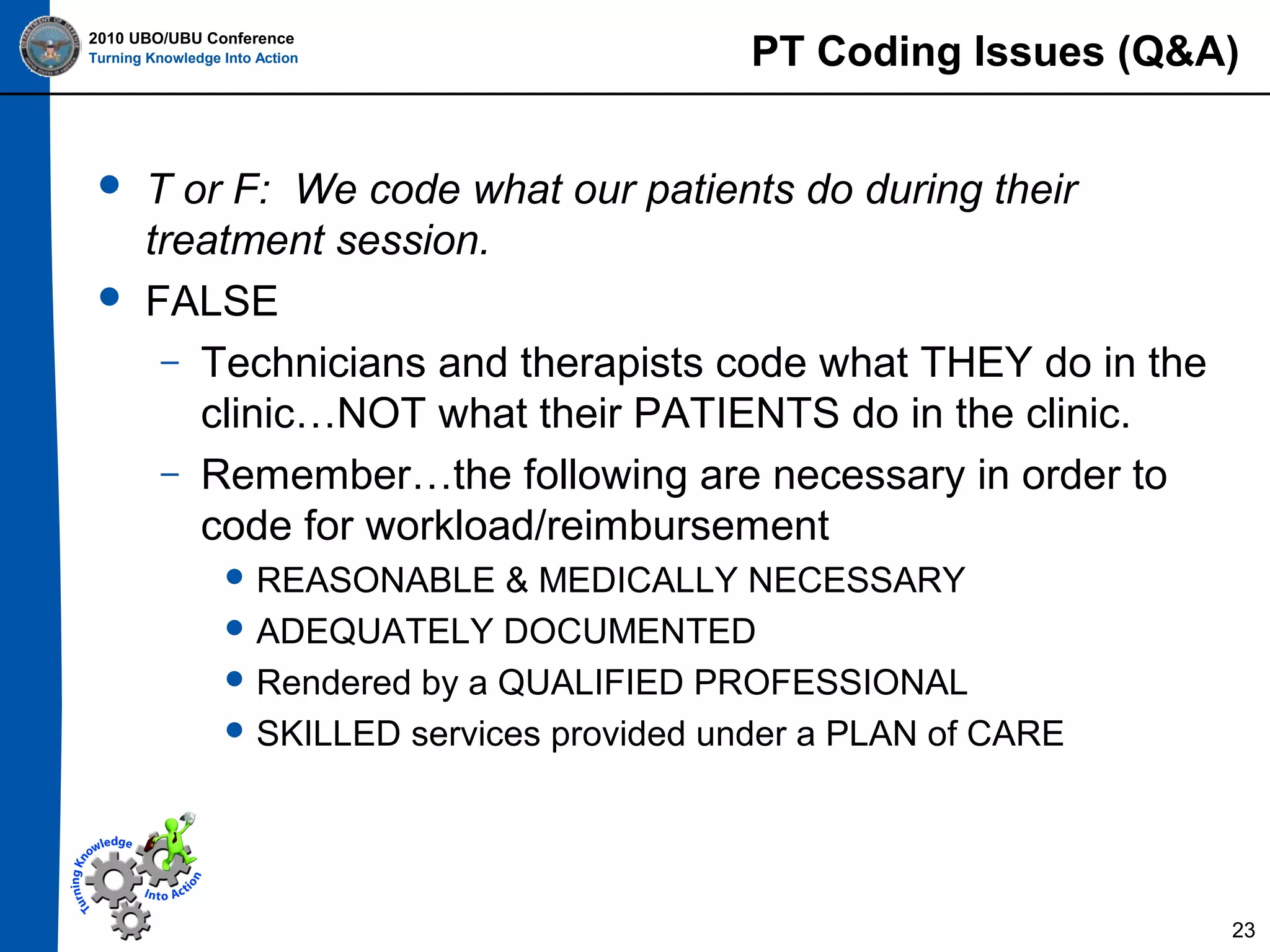 2010 UBO/UBU Conference
Turning Knowledge Into Action





PT Coding Issues (Q&A)

T or F: We code what our patients do during their
treatment session.
FALSE
– Technicians and therapists code what THEY do in the
clinic…NOT what their PATIENTS do in the clinic.
– Remember…the following are necessary in order to
code for workload/reimbursement
 REASONABLE

& MEDICALLY NECESSARY
 ADEQUATELY DOCUMENTED
 Rendered by a QUALIFIED PROFESSIONAL
 SKILLED services provided under a PLAN of CARE

23

 