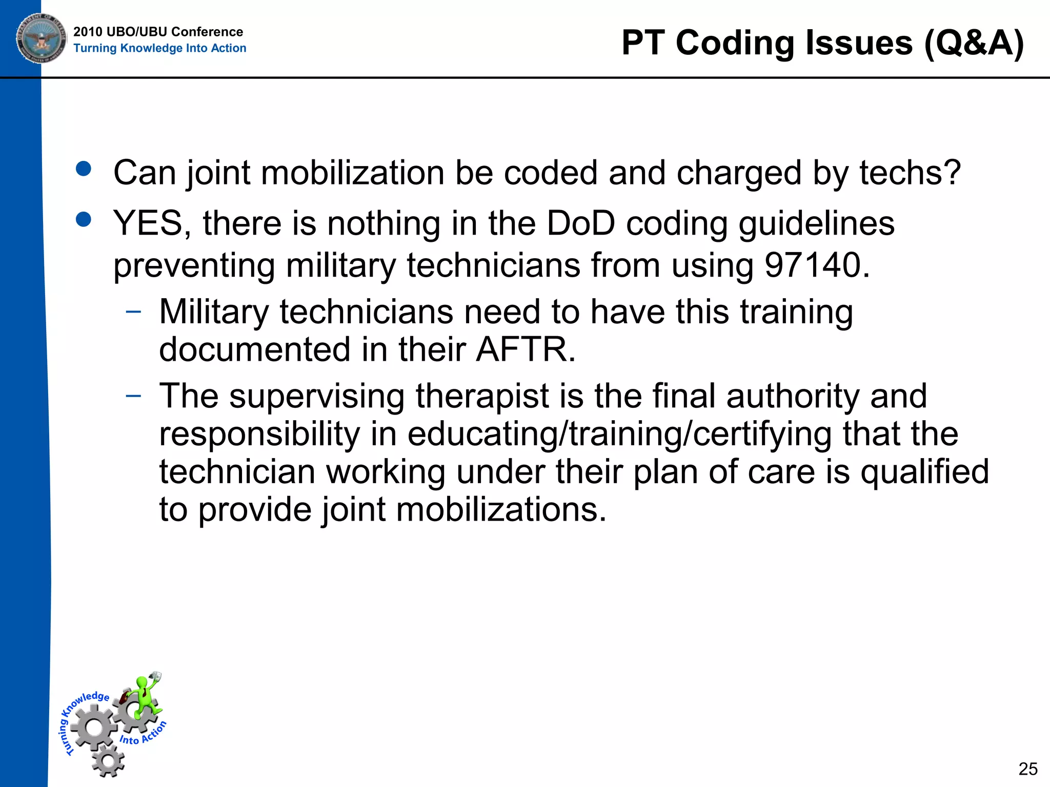 2010 UBO/UBU Conference
Turning Knowledge Into Action




PT Coding Issues (Q&A)

Can joint mobilization be coded and charged by techs?
YES, there is nothing in the DoD coding guidelines
preventing military technicians from using 97140.
– Military technicians need to have this training
documented in their AFTR.
– The supervising therapist is the final authority and
responsibility in educating/training/certifying that the
technician working under their plan of care is qualified
to provide joint mobilizations.

25

 