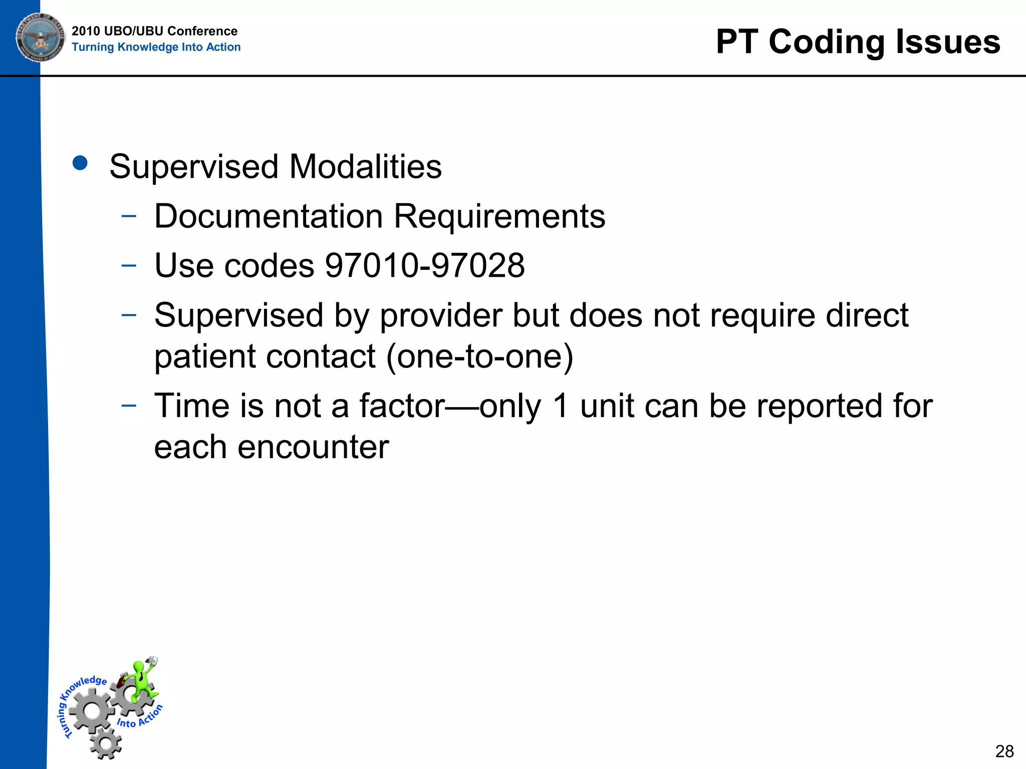 2010 UBO/UBU Conference
Turning Knowledge Into Action



PT Coding Issues

Supervised Modalities
– Documentation Requirements
– Use codes 97010-97028
– Supervised by provider but does not require direct
patient contact (one-to-one)
– Time is not a factor—only 1 unit can be reported for
each encounter

28

 