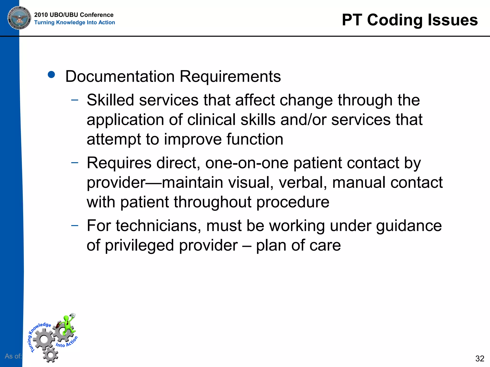 2010 UBO/UBU Conference
Turning Knowledge Into Action



As of:

PT Coding Issues

Documentation Requirements
– Skilled services that affect change through the
application of clinical skills and/or services that
attempt to improve function
– Requires direct, one-on-one patient contact by
provider—maintain visual, verbal, manual contact
with patient throughout procedure
– For technicians, must be working under guidance
of privileged provider – plan of care

32

 