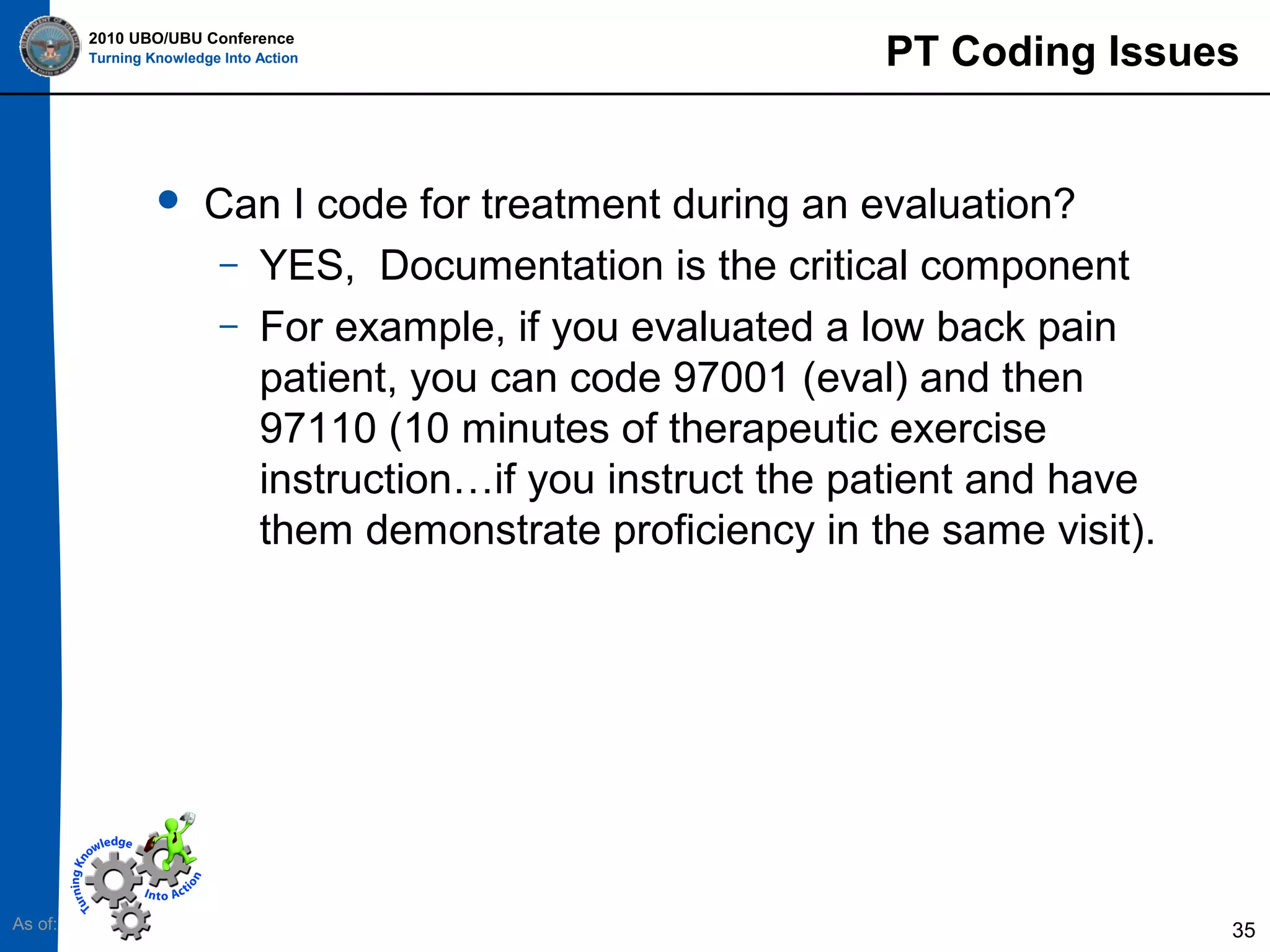 2010 UBO/UBU Conference
Turning Knowledge Into Action



As of:

PT Coding Issues

Can I code for treatment during an evaluation?
– YES, Documentation is the critical component
– For example, if you evaluated a low back pain
patient, you can code 97001 (eval) and then
97110 (10 minutes of therapeutic exercise
instruction…if you instruct the patient and have
them demonstrate proficiency in the same visit).

35

 