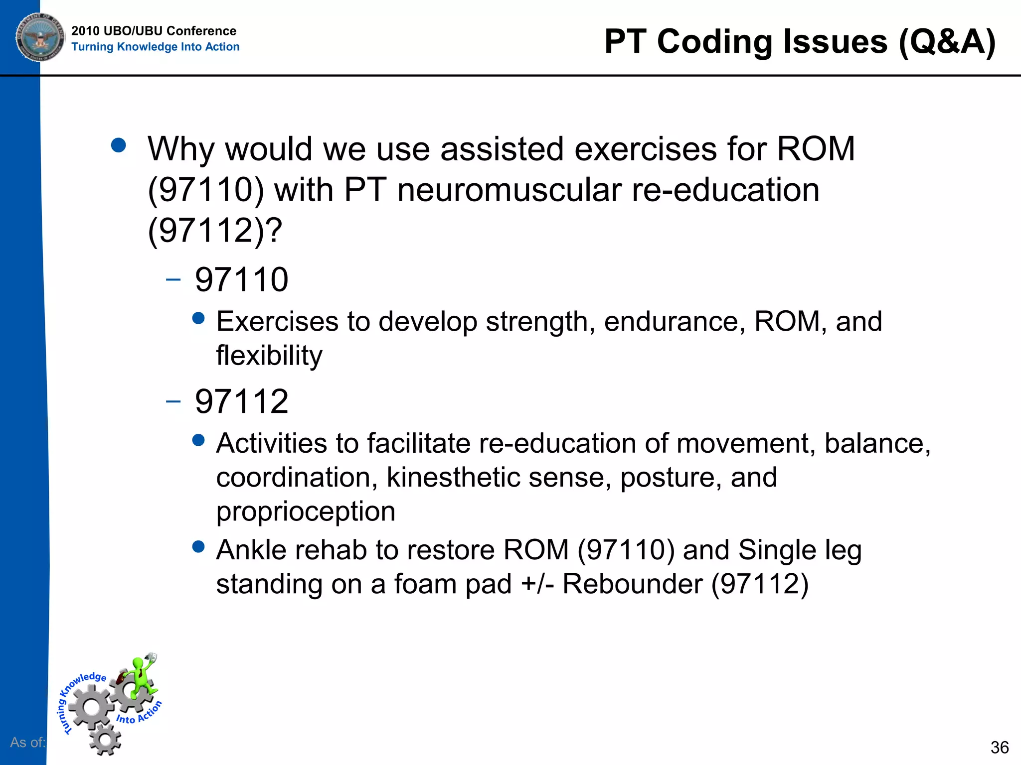 2010 UBO/UBU Conference
Turning Knowledge Into Action



PT Coding Issues (Q&A)

Why would we use assisted exercises for ROM
(97110) with PT neuromuscular re-education
(97112)?
– 97110
 Exercises

to develop strength, endurance, ROM, and

flexibility
–

97112
 Activities

to facilitate re-education of movement, balance,
coordination, kinesthetic sense, posture, and
proprioception
 Ankle rehab to restore ROM (97110) and Single leg
standing on a foam pad +/- Rebounder (97112)

As of:

36

 