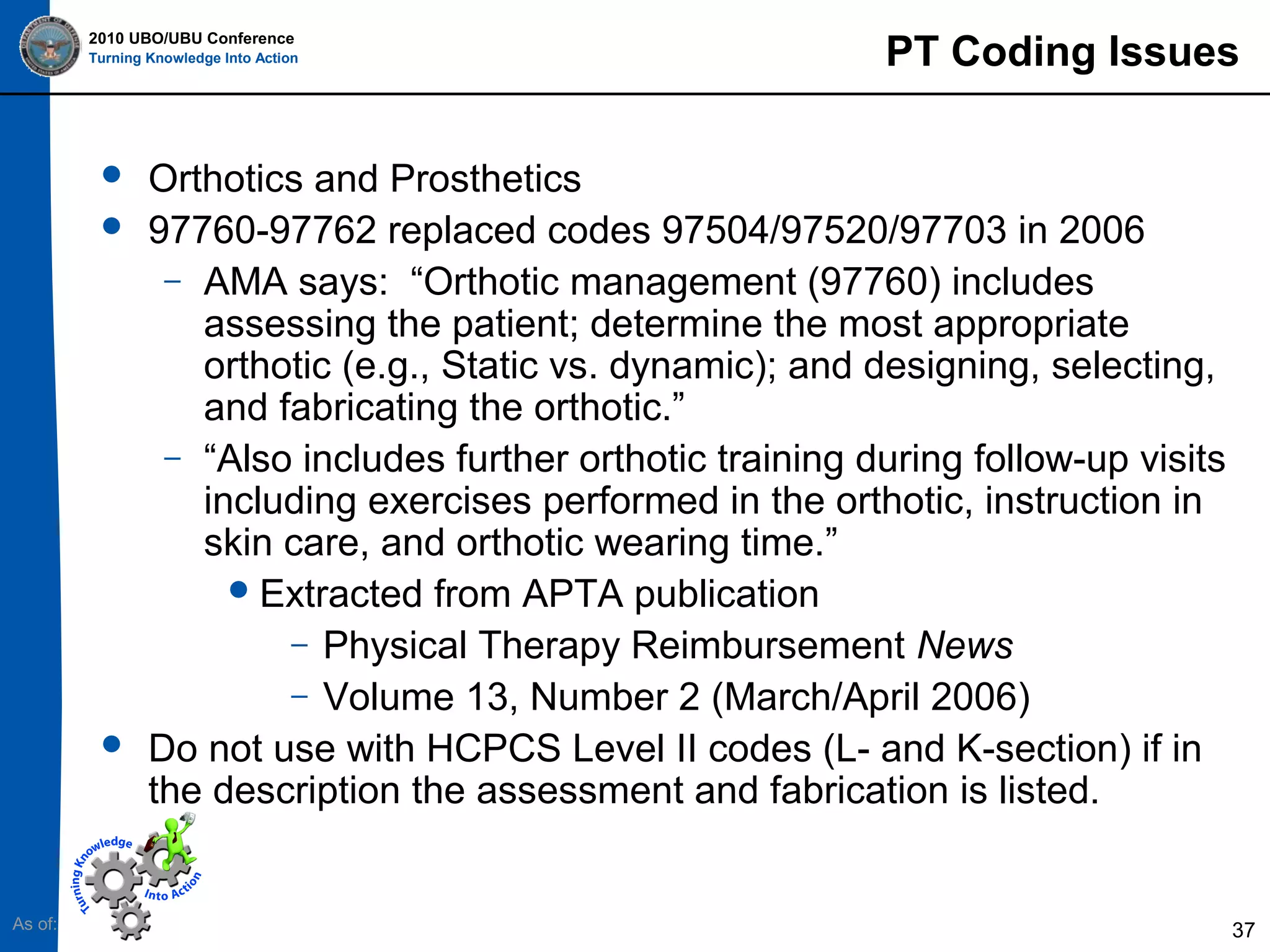 2010 UBO/UBU Conference
Turning Knowledge Into Action






As of:

PT Coding Issues

Orthotics and Prosthetics
97760-97762 replaced codes 97504/97520/97703 in 2006
– AMA says: “Orthotic management (97760) includes
assessing the patient; determine the most appropriate
orthotic (e.g., Static vs. dynamic); and designing, selecting,
and fabricating the orthotic.”
– “Also includes further orthotic training during follow-up visits
including exercises performed in the orthotic, instruction in
skin care, and orthotic wearing time.”
 Extracted from APTA publication
– Physical Therapy Reimbursement News
– Volume 13, Number 2 (March/April 2006)
Do not use with HCPCS Level II codes (L- and K-section) if in
the description the assessment and fabrication is listed.

37

 
