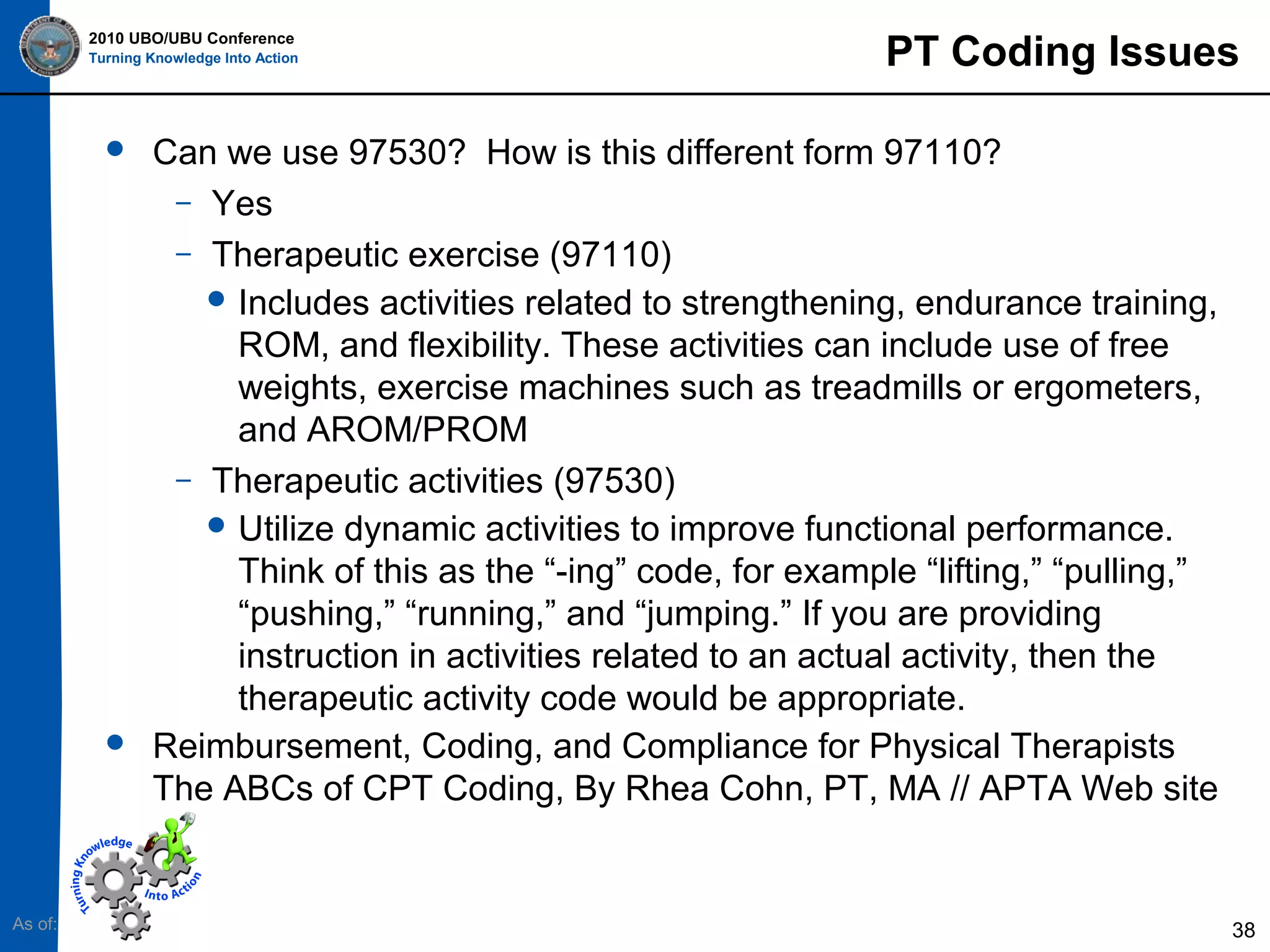 2010 UBO/UBU Conference
Turning Knowledge Into Action





As of:

PT Coding Issues

Can we use 97530? How is this different form 97110?
– Yes
– Therapeutic exercise (97110)
 Includes activities related to strengthening, endurance training,
ROM, and flexibility. These activities can include use of free
weights, exercise machines such as treadmills or ergometers,
and AROM/PROM
– Therapeutic activities (97530)
 Utilize dynamic activities to improve functional performance.
Think of this as the “-ing” code, for example “lifting,” “pulling,”
“pushing,” “running,” and “jumping.” If you are providing
instruction in activities related to an actual activity, then the
therapeutic activity code would be appropriate.
Reimbursement, Coding, and Compliance for Physical Therapists
The ABCs of CPT Coding, By Rhea Cohn, PT, MA // APTA Web site

38

 