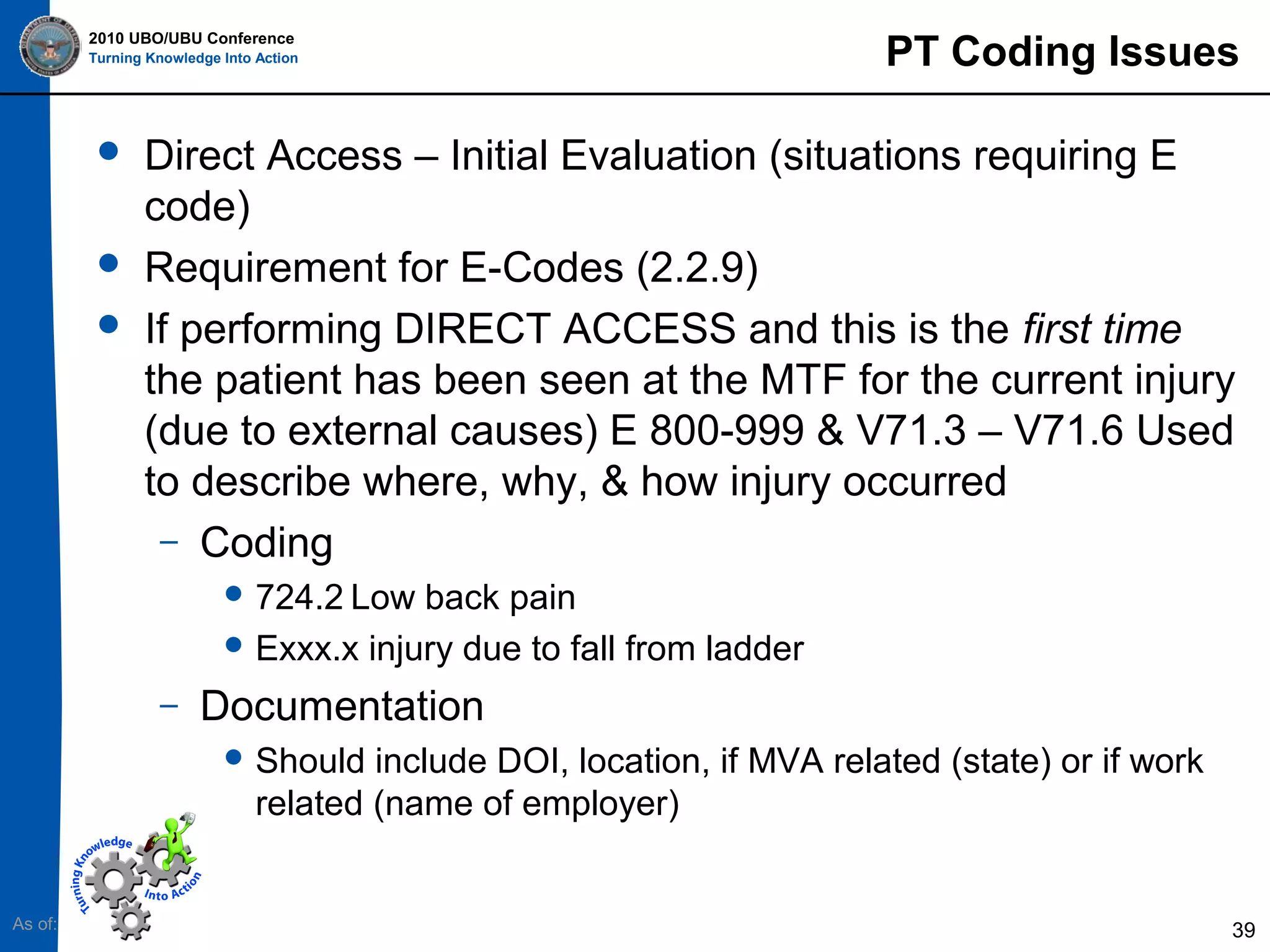 2010 UBO/UBU Conference
Turning Knowledge Into Action






PT Coding Issues

Direct Access – Initial Evaluation (situations requiring E
code)
Requirement for E-Codes (2.2.9)
If performing DIRECT ACCESS and this is the first time
the patient has been seen at the MTF for the current injury
(due to external causes) E 800-999 & V71.3 – V71.6 Used
to describe where, why, & how injury occurred
– Coding
 724.2 Low

back pain
 Exxx.x injury due to fall from ladder
–

Documentation
 Should

include DOI, location, if MVA related (state) or if work
related (name of employer)

As of:

39

 
