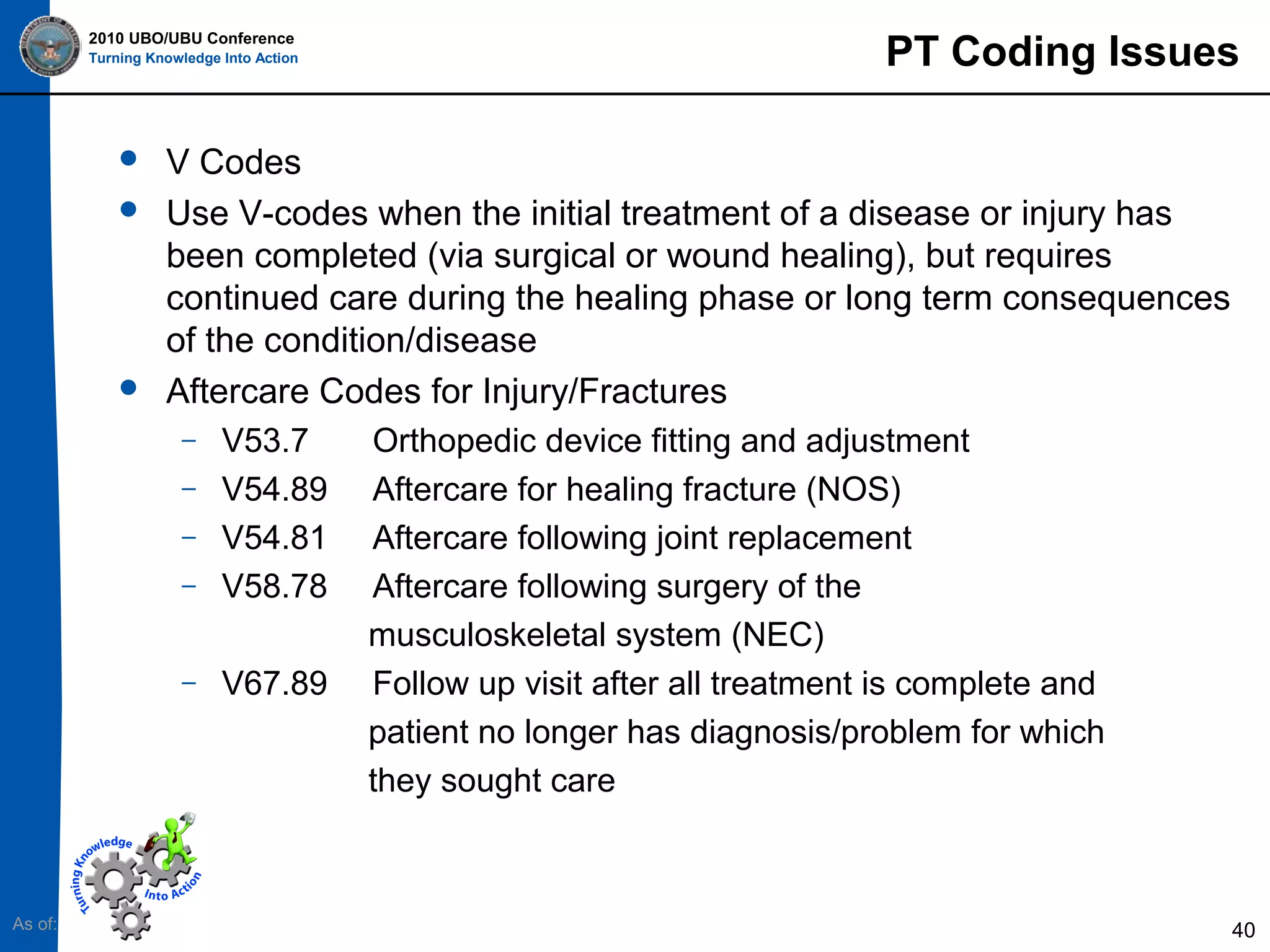 2010 UBO/UBU Conference
Turning Knowledge Into Action






V Codes
Use V-codes when the initial treatment of a disease or injury has
been completed (via surgical or wound healing), but requires
continued care during the healing phase or long term consequences
of the condition/disease
Aftercare Codes for Injury/Fractures

–

V53.7
V54.89
V54.81
V58.78

–

V67.89

–
–
–

As of:

PT Coding Issues

Orthopedic device fitting and adjustment
Aftercare for healing fracture (NOS)
Aftercare following joint replacement
Aftercare following surgery of the
musculoskeletal system (NEC)
Follow up visit after all treatment is complete and
patient no longer has diagnosis/problem for which
they sought care

40

 