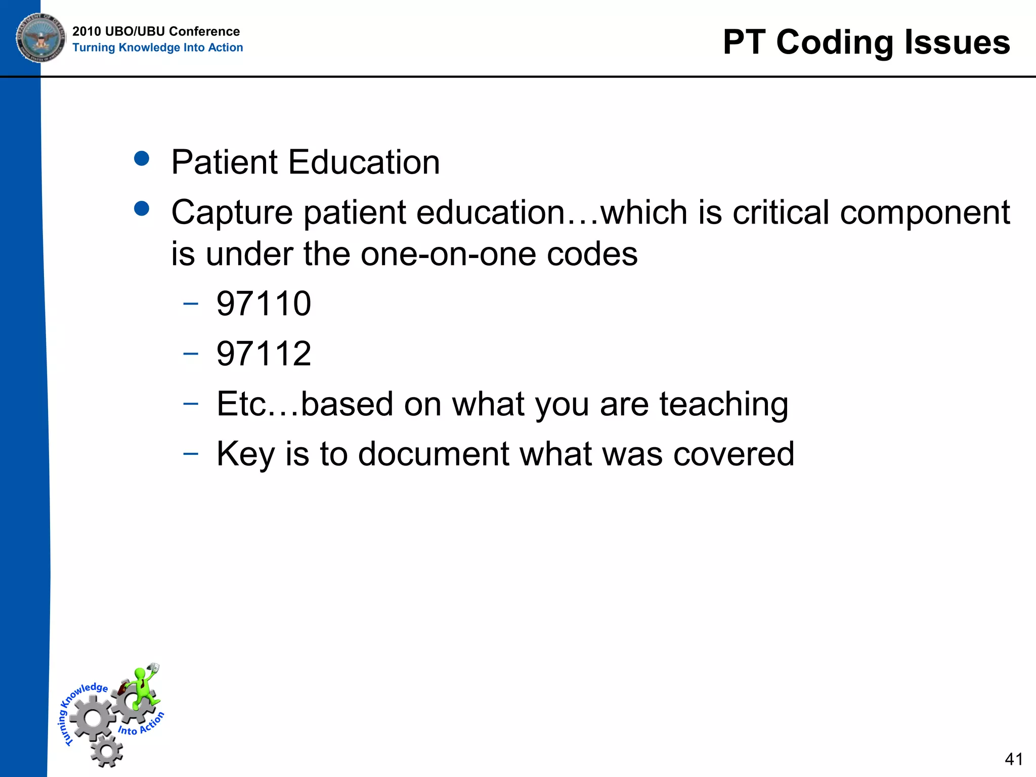 2010 UBO/UBU Conference
Turning Knowledge Into Action




PT Coding Issues

Patient Education
Capture patient education…which is critical component
is under the one-on-one codes
– 97110
– 97112
– Etc…based on what you are teaching
– Key is to document what was covered

41

 