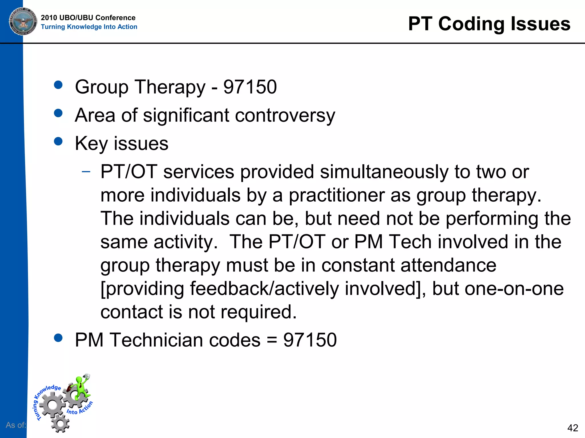 2010 UBO/UBU Conference
Turning Knowledge Into Action







As of:

PT Coding Issues

Group Therapy - 97150
Area of significant controversy
Key issues
– PT/OT services provided simultaneously to two or
more individuals by a practitioner as group therapy.
The individuals can be, but need not be performing the
same activity. The PT/OT or PM Tech involved in the
group therapy must be in constant attendance
[providing feedback/actively involved], but one-on-one
contact is not required.
PM Technician codes = 97150

42

 