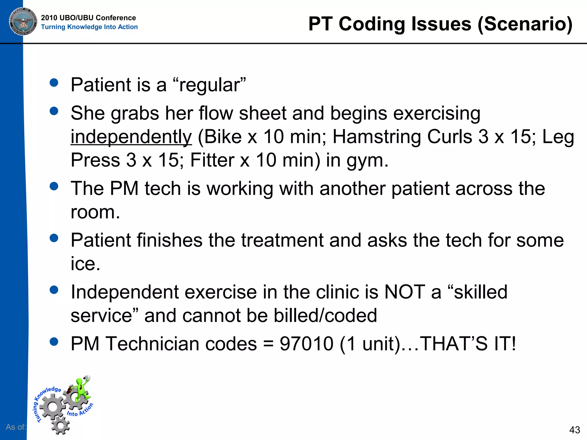 2010 UBO/UBU Conference
Turning Knowledge Into Action












As of:

PT Coding Issues (Scenario)

Patient is a “regular”
She grabs her flow sheet and begins exercising
independently (Bike x 10 min; Hamstring Curls 3 x 15; Leg
Press 3 x 15; Fitter x 10 min) in gym.
The PM tech is working with another patient across the
room.
Patient finishes the treatment and asks the tech for some
ice.
Independent exercise in the clinic is NOT a “skilled
service” and cannot be billed/coded
PM Technician codes = 97010 (1 unit)…THAT’S IT!

43

 
