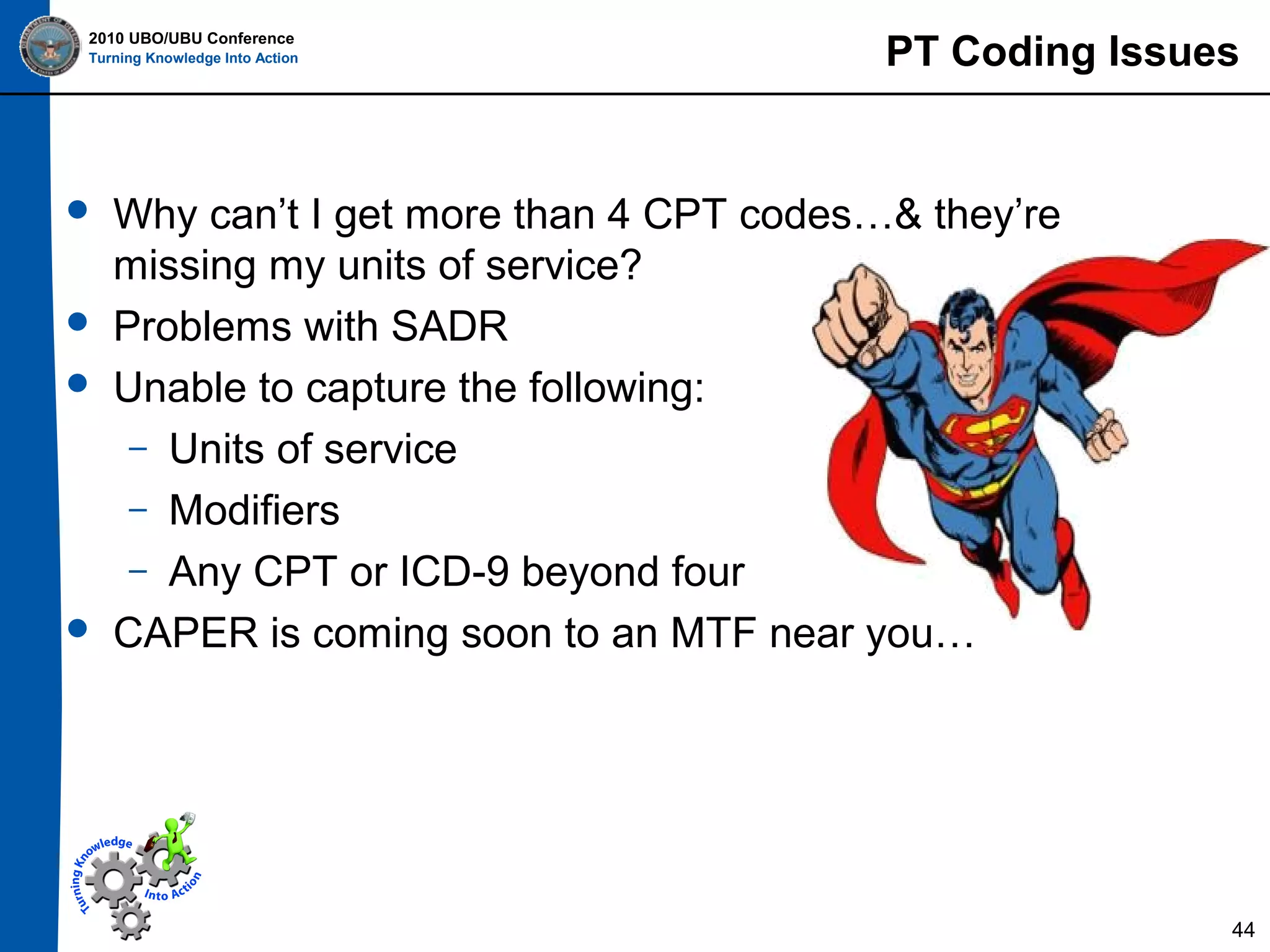 2010 UBO/UBU Conference
Turning Knowledge Into Action








PT Coding Issues

Why can’t I get more than 4 CPT codes…& they’re
missing my units of service?
Problems with SADR
Unable to capture the following:
– Units of service
– Modifiers
– Any CPT or ICD-9 beyond four
CAPER is coming soon to an MTF near you…

44

 