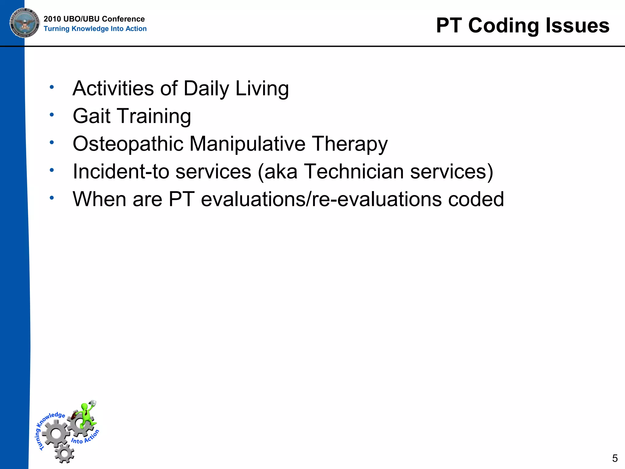 2010 UBO/UBU Conference
Turning Knowledge Into Action

•
•
•
•
•

PT Coding Issues

Activities of Daily Living
Gait Training
Osteopathic Manipulative Therapy
Incident-to services (aka Technician services)
When are PT evaluations/re-evaluations coded

5

 