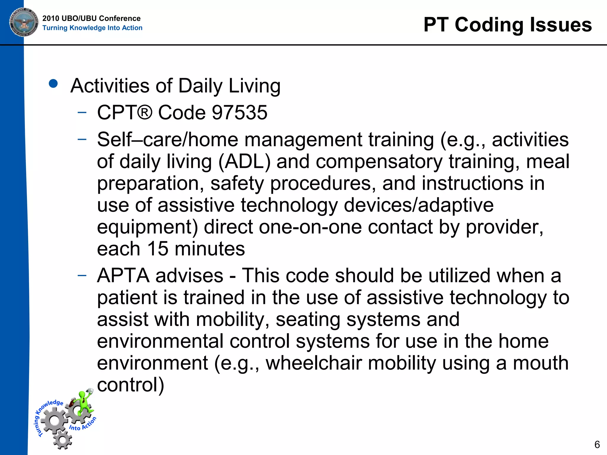 2010 UBO/UBU Conference
Turning Knowledge Into Action



PT Coding Issues

Activities of Daily Living
– CPT® Code 97535
– Self–care/home management training (e.g., activities
of daily living (ADL) and compensatory training, meal
preparation, safety procedures, and instructions in
use of assistive technology devices/adaptive
equipment) direct one-on-one contact by provider,
each 15 minutes
– APTA advises - This code should be utilized when a
patient is trained in the use of assistive technology to
assist with mobility, seating systems and
environmental control systems for use in the home
environment (e.g., wheelchair mobility using a mouth
control)
6

 