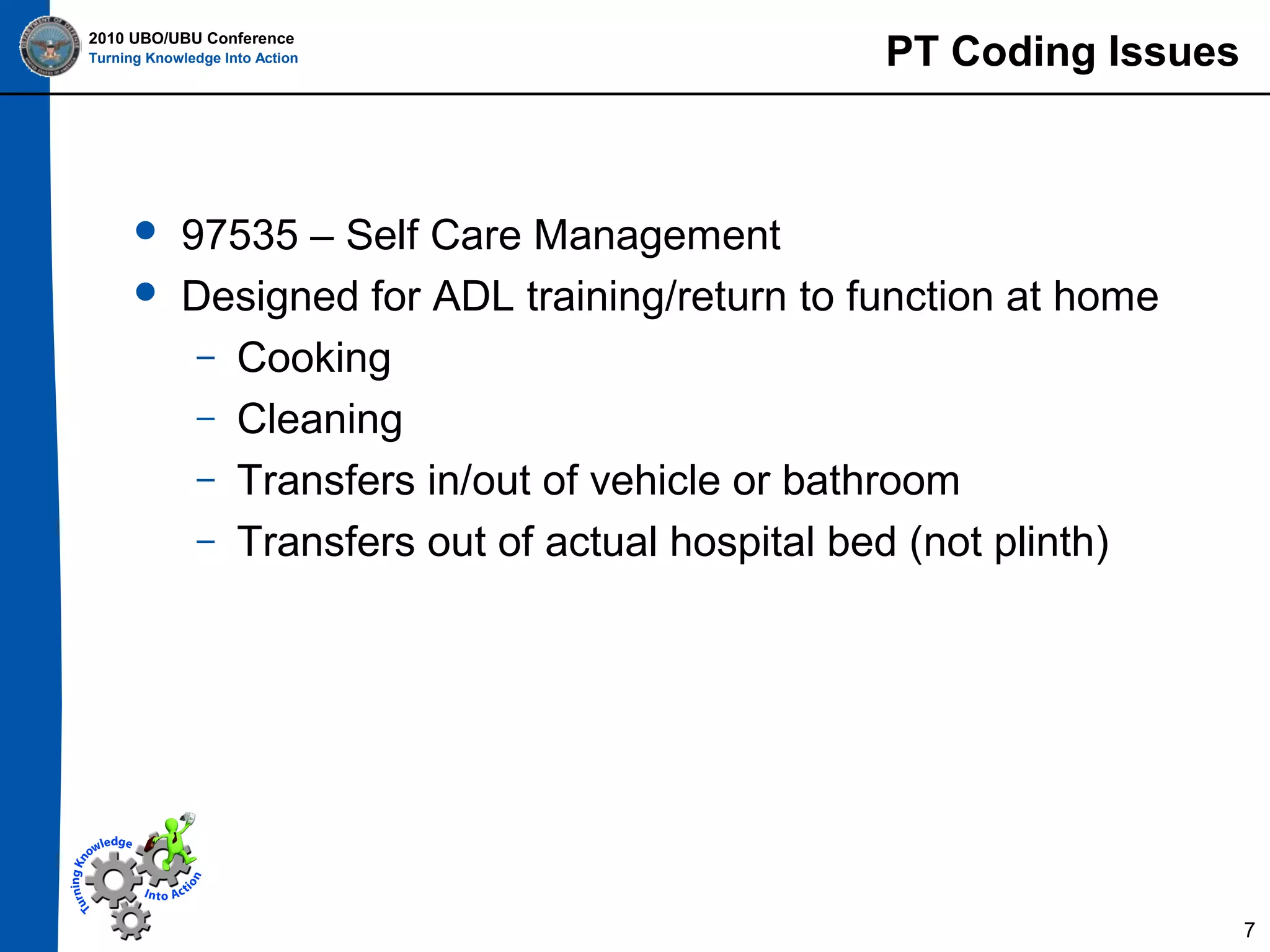 2010 UBO/UBU Conference
Turning Knowledge Into Action




PT Coding Issues

97535 – Self Care Management
Designed for ADL training/return to function at home
– Cooking
– Cleaning
– Transfers in/out of vehicle or bathroom
– Transfers out of actual hospital bed (not plinth)

7

 