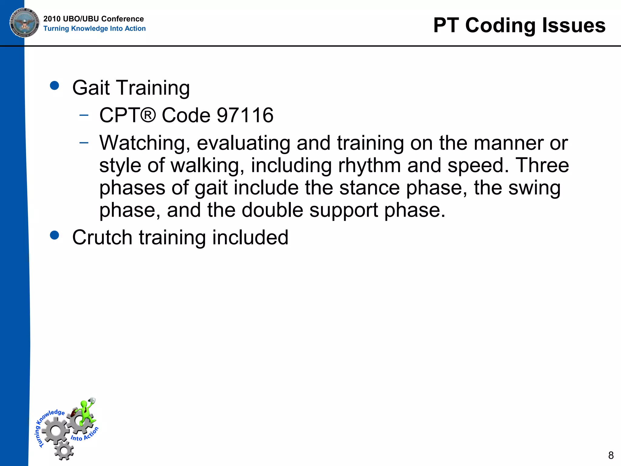 2010 UBO/UBU Conference
Turning Knowledge Into Action





PT Coding Issues

Gait Training
– CPT® Code 97116
– Watching, evaluating and training on the manner or
style of walking, including rhythm and speed. Three
phases of gait include the stance phase, the swing
phase, and the double support phase.
Crutch training included

8

 