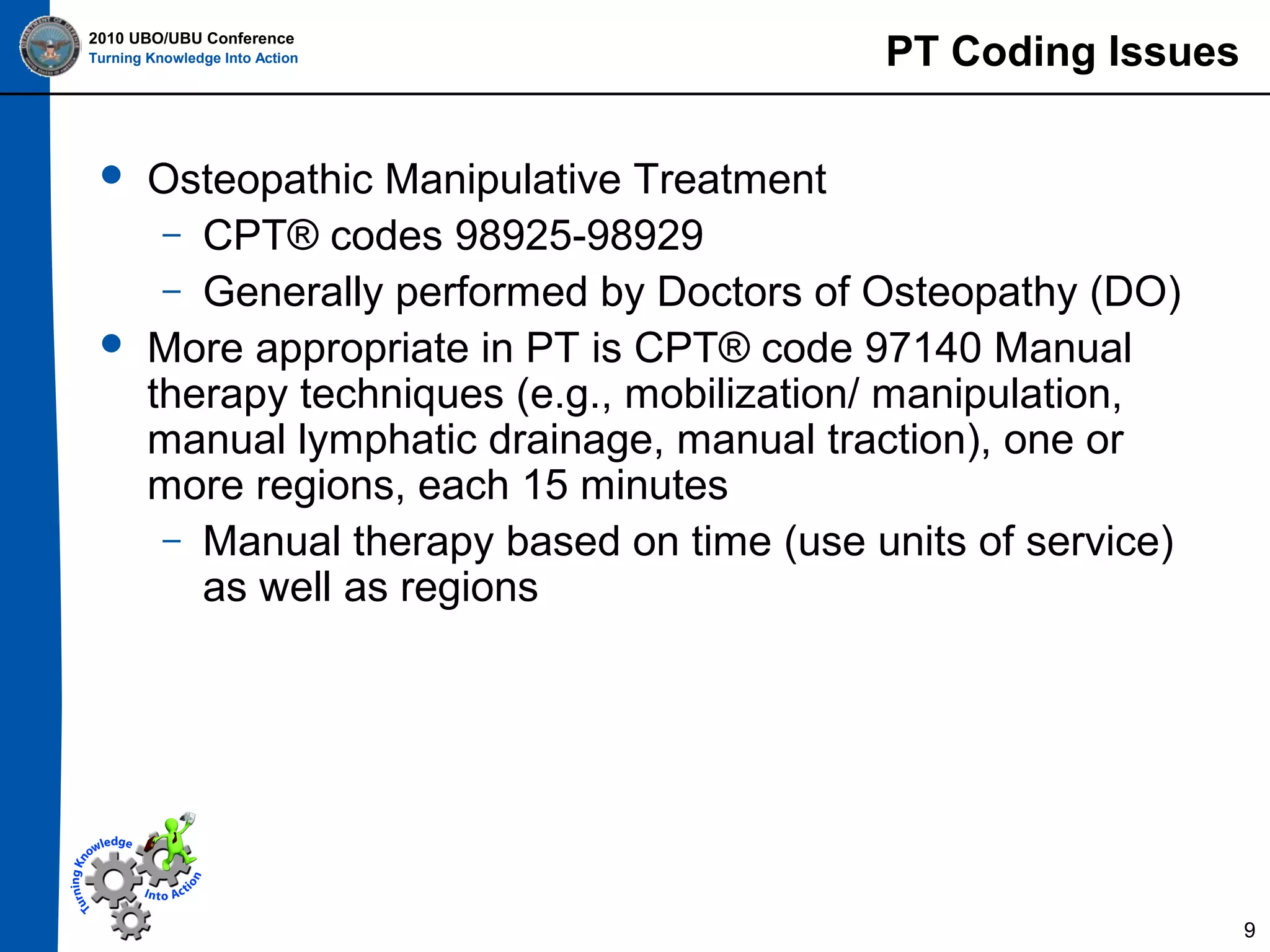 2010 UBO/UBU Conference
Turning Knowledge Into Action





PT Coding Issues

Osteopathic Manipulative Treatment
– CPT® codes 98925-98929
– Generally performed by Doctors of Osteopathy (DO)
More appropriate in PT is CPT® code 97140 Manual
therapy techniques (e.g., mobilization/ manipulation,
manual lymphatic drainage, manual traction), one or
more regions, each 15 minutes
– Manual therapy based on time (use units of service)
as well as regions

9

 