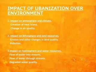 IMPACT OF UBANIZATION OVER
ENVIRONMENT
1. Impact on atmosphere and climate.
Creation of heat island.
Change in air quality.
2. Impact on lithosphere and land resources.
Erosion and other changes in land quality.
Pollution.
3.Impact on hydrosphere and water resources.
Flow of water into streams.
Flow of water through streams.
Degraded water quality.
 