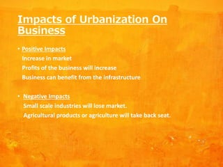 Impacts of Urbanization On
Business
• Positive Impacts
Increase in market
Profits of the business will increase
Business can benefit from the infrastructure
• Negative Impacts
Small scale industries will lose market.
Agricultural products or agriculture will take back seat.
 