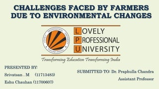 CHALLENGES FACED BY FARMERS
DUE TO ENVIRONMENTAL CHANGES
PRESENTED BY:
Srivatsan . M (11713483)
Eshu Chauhan (11700607)
SUBMITTED TO: Dr. Praphulla Chandra
Assistant Professor
 